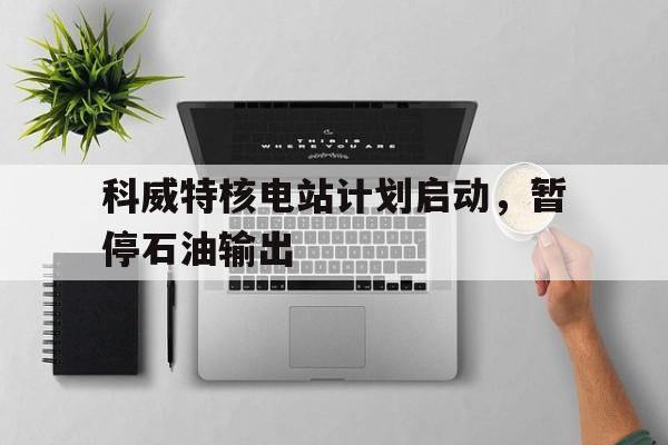 开云平台-包含科威特核电站计划启动，暂停石油输出的词条